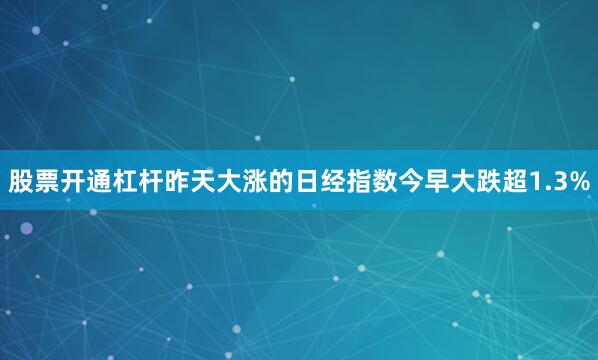 股票开通杠杆昨天大涨的日经指数今早大跌超1.3%