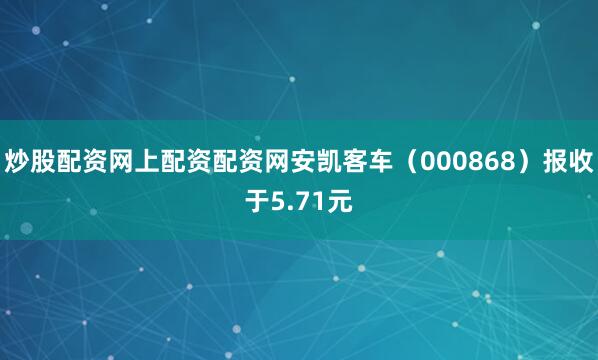 炒股配资网上配资配资网安凯客车（000868）报收于5.71元