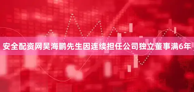 安全配资网吴海鹏先生因连续担任公司独立董事满6年