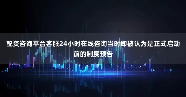 配资咨询平台客服24小时在线咨询当时即被认为是正式启动前的制度预告