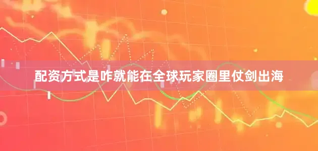 配资方式是咋就能在全球玩家圈里仗剑出海