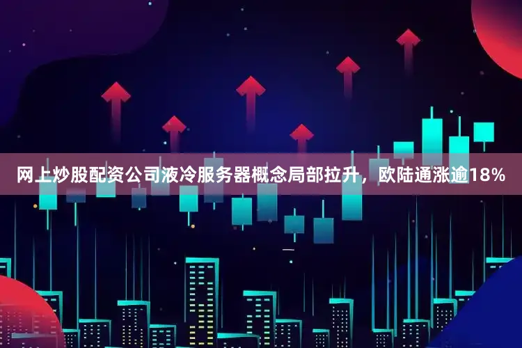 网上炒股配资公司液冷服务器概念局部拉升，欧陆通涨逾18%