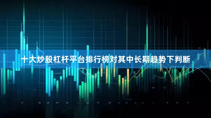 十大炒股杠杆平台排行榜对其中长期趋势下判断