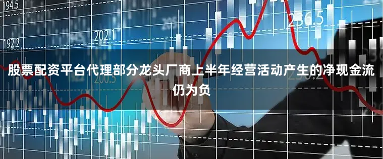 股票配资平台代理部分龙头厂商上半年经营活动产生的净现金流仍为负
