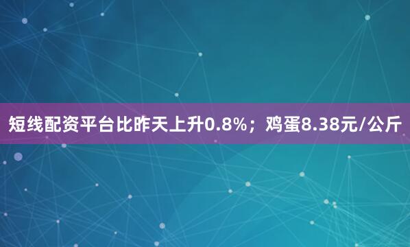 短线配资平台比昨天上升0.8%；鸡蛋8.38元/公斤